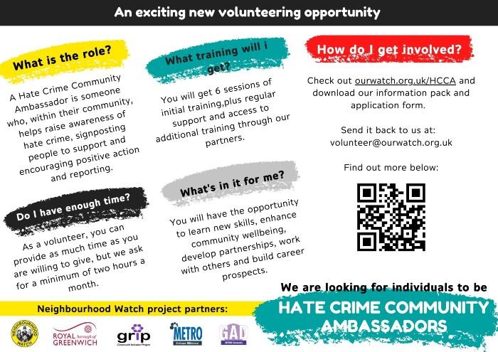 An exciting new volunteering opportunity to be a Hate Crime Ambassador. 
What is the role? 
A hate crime community ambassador is someone who, within their community, helps raise awareness of hate crime, signposts people to support and encourages positive action and reporting.
Do I have enough time?
As a volunteer, you can provide as much time as you are willing to give, but we ask for a minimum of two hours a month.
What training will I get?
You will get six sessions of initial training plus regular support and access to additional training through our partners.
What's in it for me? 
You will have the opportunity to learn new skills, enhance community wellbeing, develop partnerships, work with others and build career prospects.
How do I get involved? 
Check out www.ourwatch.org.uk/HCCA and download our information pack and application form. Send it back to us at volunteer@ourwatch.org.uk.